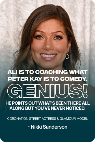 Nikki Sanderson, Coronation Street actress & glamour model: “Ali is to coaching what Peter Kay is to comedy. Genius! He points out what’s been there all along but you’ve never noticed.”